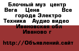 Блочный муз. центр “Вега“ › Цена ­ 8 999 - Все города Электро-Техника » Аудио-видео   . Ивановская обл.,Иваново г.